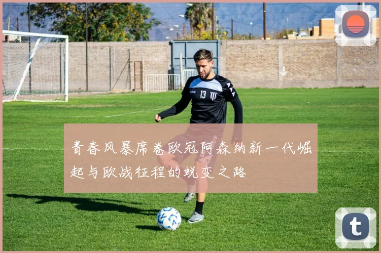 青春风暴席卷欧冠阿森纳新一代崛起与欧战征程的蜕变之路