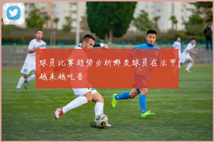 球员比赛趋势分析哪类球员在法甲越来越吃香