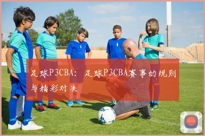 足球P3CBA:足球P3CBA赛事的规则与精彩对决