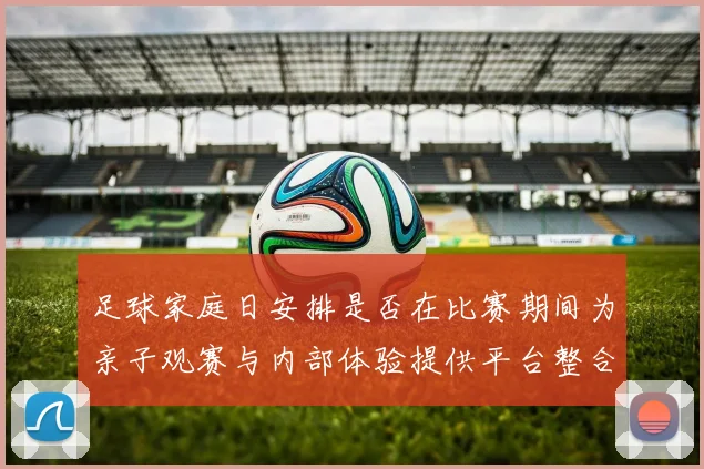 足球家庭日安排是否在比赛期间为亲子观赛与内部体验提供平台整合